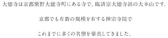 大徳寺は京都紫野大徳寺町にある寺で、臨済宗大徳寺派の大本山です。京都でも有数の規模を有する禅宗寺院でこれまでに多くの名僧を輩出してきました。