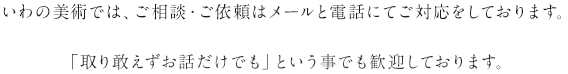 いわの美術では、ご相談・ご依頼はメールと電話にてご対応をしております。「取り敢えずお話だけでも」という事でも歓迎しております。