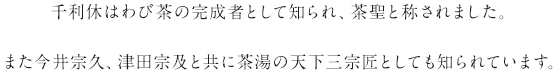 千利休はわび茶の完成者として知られ、茶聖と称されました。また今井宗久、津田宗及と共に茶湯の天下三宗匠としても知られています。