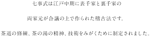 七事式は江戸中期に表千家と裏千家の両家元が合議の上で作られた稽古法です。茶道の修練、茶の湯の精神、技術をみがくために制定されました。