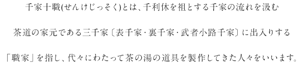 千家十職(せんけじっそく)とは、千利休を祖とする千家の流れを汲む茶道の家元である三千家〔表千家・裏千家・武者小路千家〕に出入りする「職家」を指し、代々にわたって茶の湯の道具を製作してきた人々をいいます。